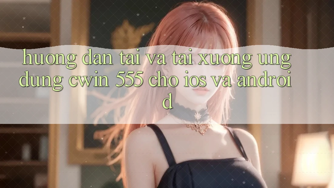 Hướng Dẫn Tải Và Tải xuống Ứng dụng Cwin 555 Cho iOS Và Android