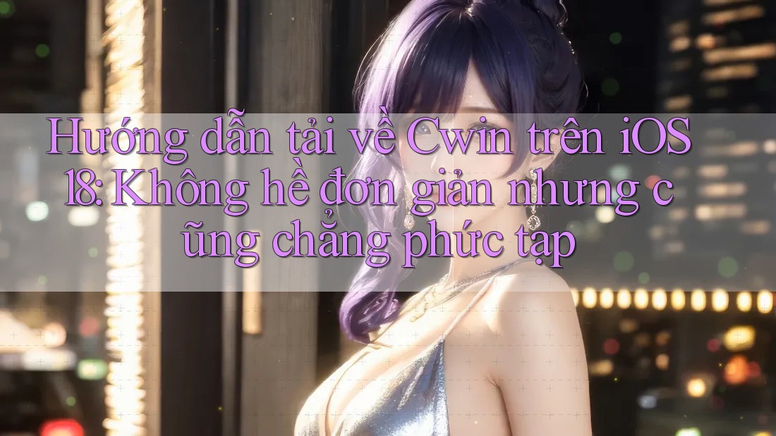 Hướng dẫn tải về Cwin trên iOS 18: Không hề đơn giản nhưng cũng chẳng phức tạp