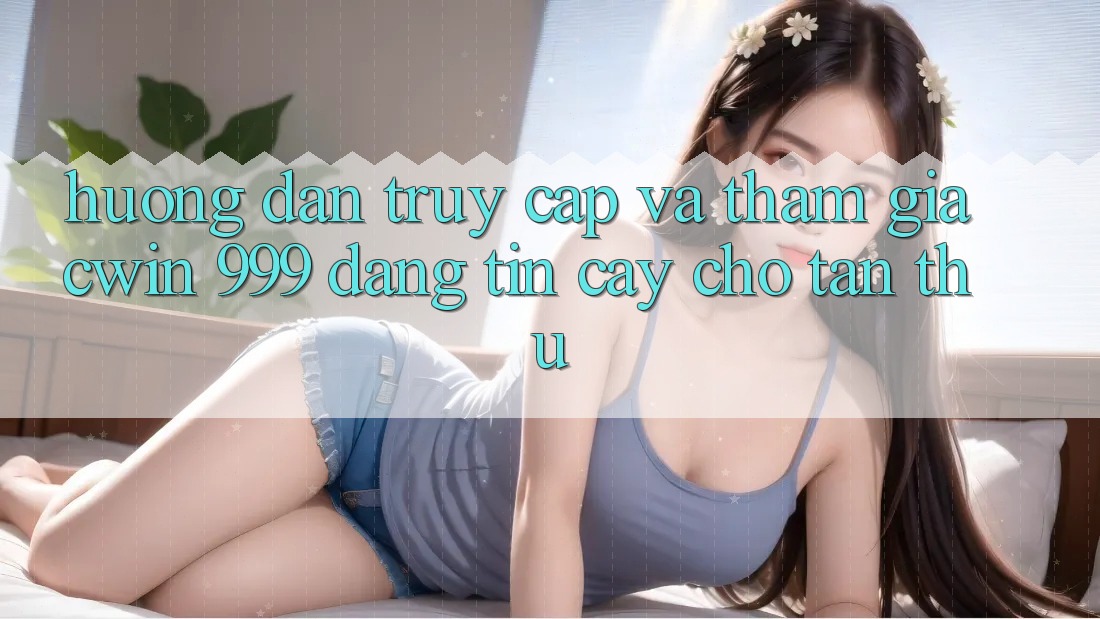 Hướng dẫn truy cập và tham gia Cwin 999 đáng tin cậy cho tân thủ