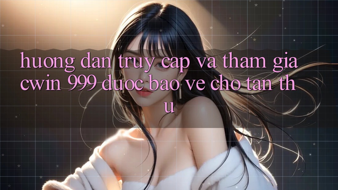 Hướng dẫn truy cập và tham gia Cwin 999 được bảo vệ cho tân thủ
