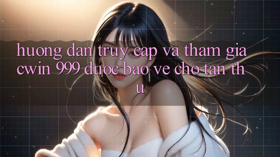 Hướng dẫn truy cập và tham gia Cwin 999 được bảo vệ cho tân thủ