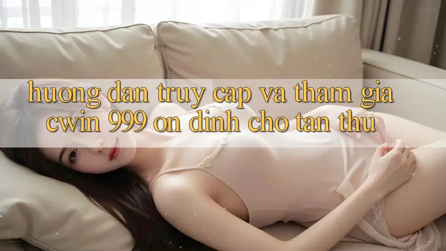 Hướng dẫn truy cập và tham gia Cwin 999 ổn định cho tân thủ