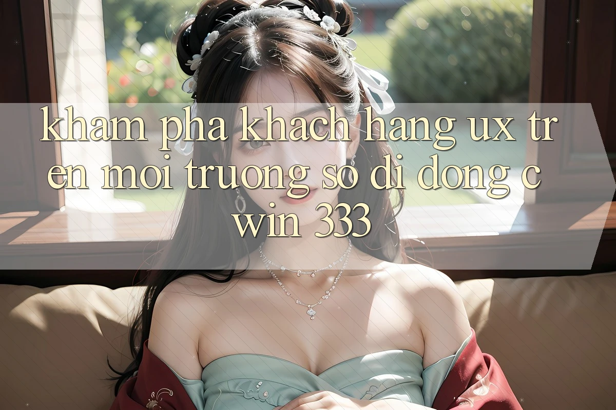 Khám phá Khách hàng (UX) Trên Môi trường số di động Cwin 333