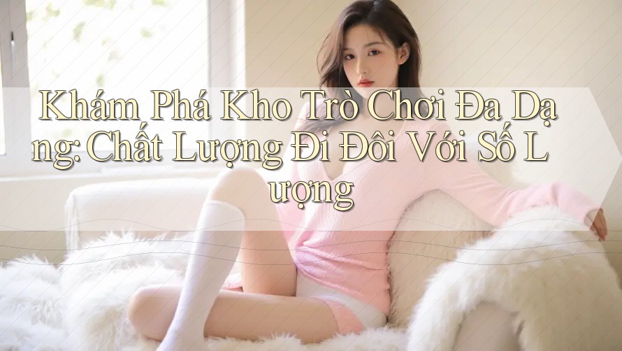 Khám Phá Kho Trò Chơi Đa Dạng: Chất Lượng Đi Đôi Với Số Lượng