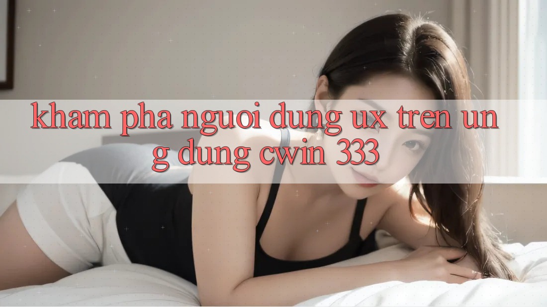 Khám phá Người Dùng (UX) Trên Ứng dụng Cwin 333