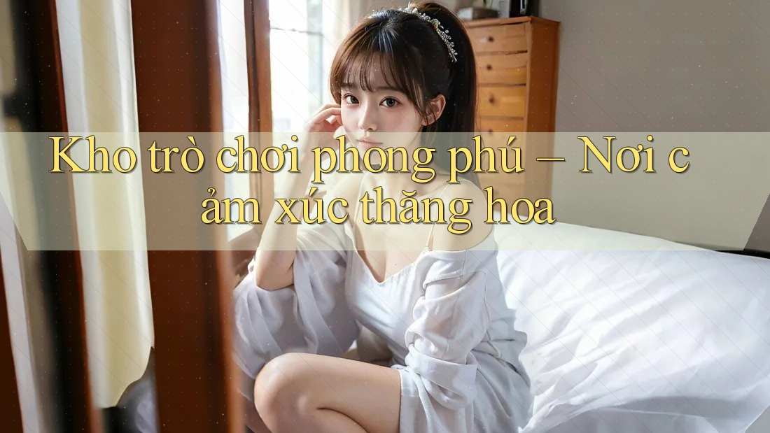 Kho trò chơi phong phú – Nơi cảm xúc thăng hoa