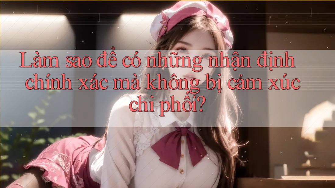 Làm sao để có những nhận định chính xác mà không bị cảm xúc chi phối?
