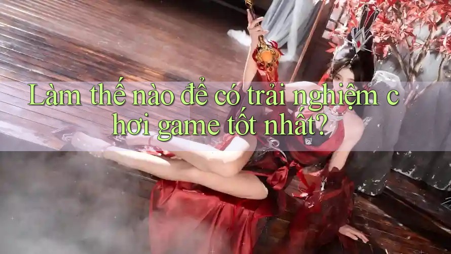 Làm thế nào để có trải nghiệm chơi game tốt nhất?