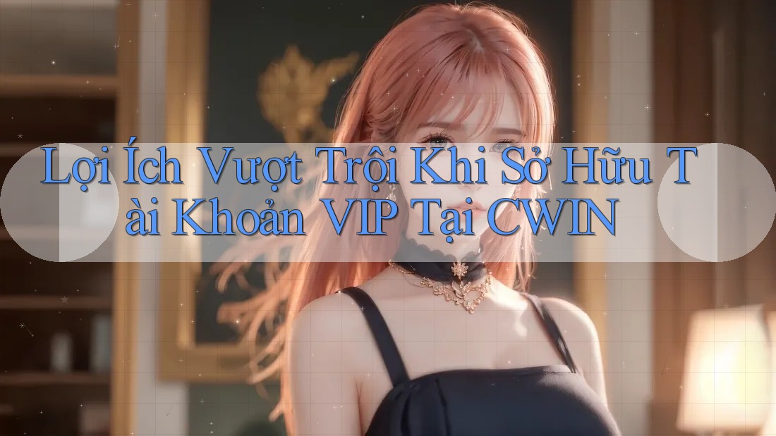 Lợi Ích Vượt Trội Khi Sở Hữu Tài Khoản VIP Tại CWIN