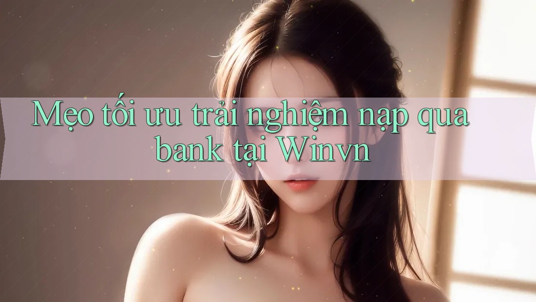 Mẹo tối ưu trải nghiệm nạp qua bank tại Winvn