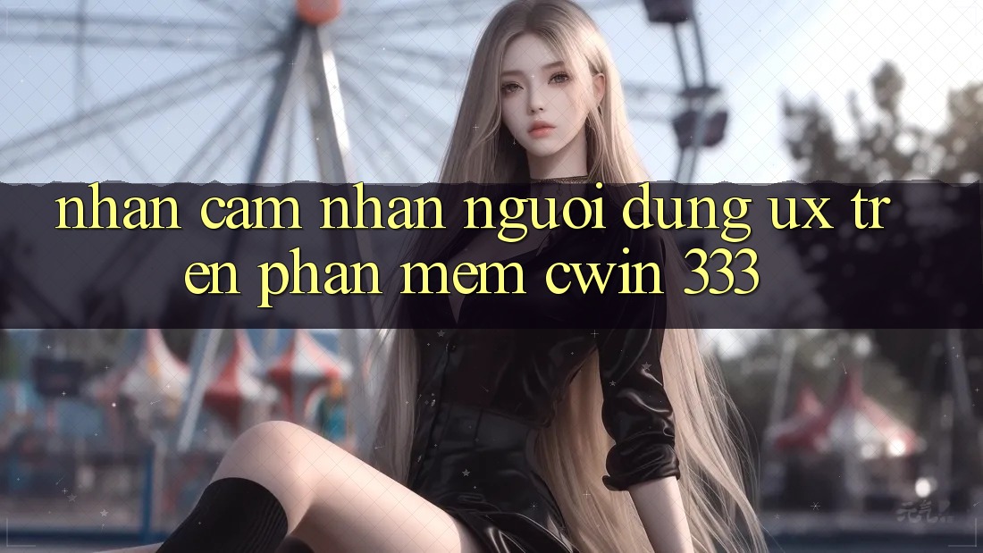 Nhận cảm nhận Người Dùng (UX) Trên Phần mềm Cwin 333