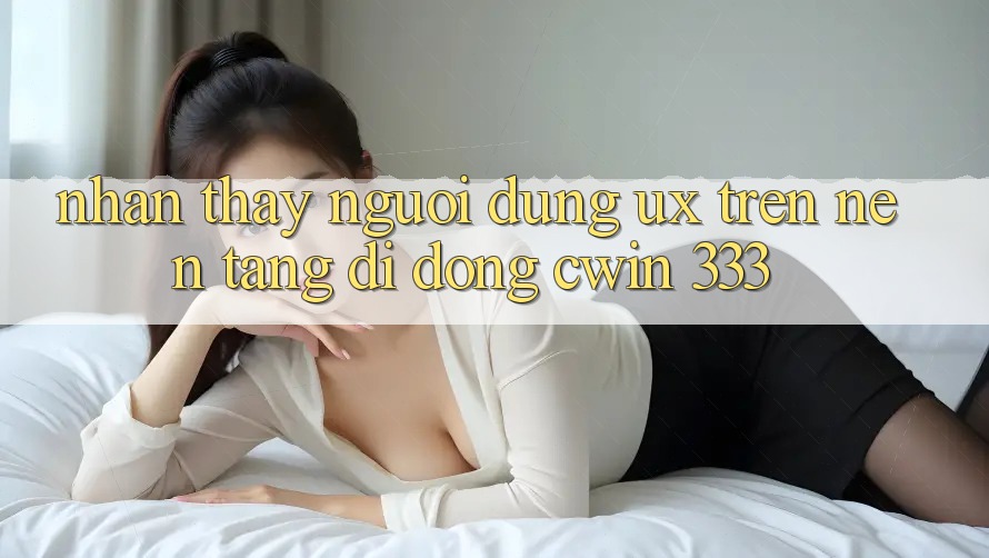Nhận thấy Người Dùng (UX) Trên Nền tảng di động Cwin 333