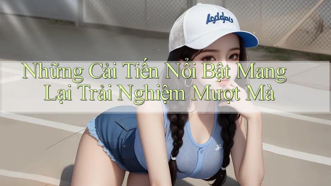Những Cải Tiến Nổi Bật Mang Lại Trải Nghiệm Mượt Mà