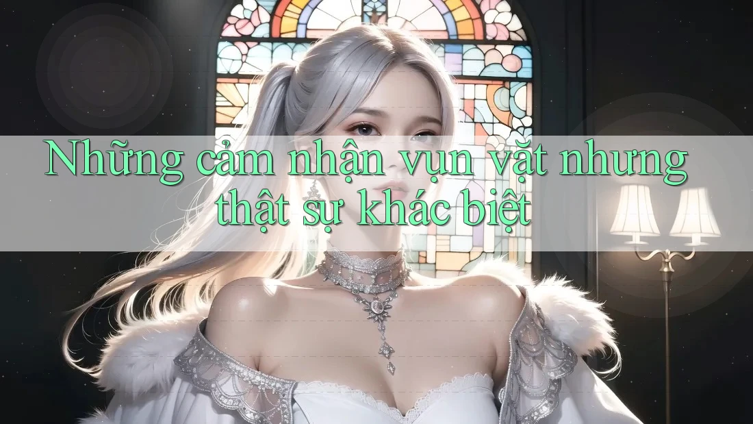 Những cảm nhận vụn vặt nhưng thật sự khác biệt
