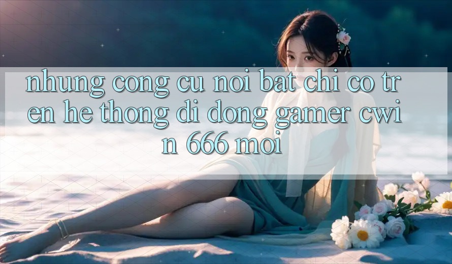 Những Công cụ Nổi Bật Chỉ Có Trên Hệ thống di động Gamer Cwin 666 Mới