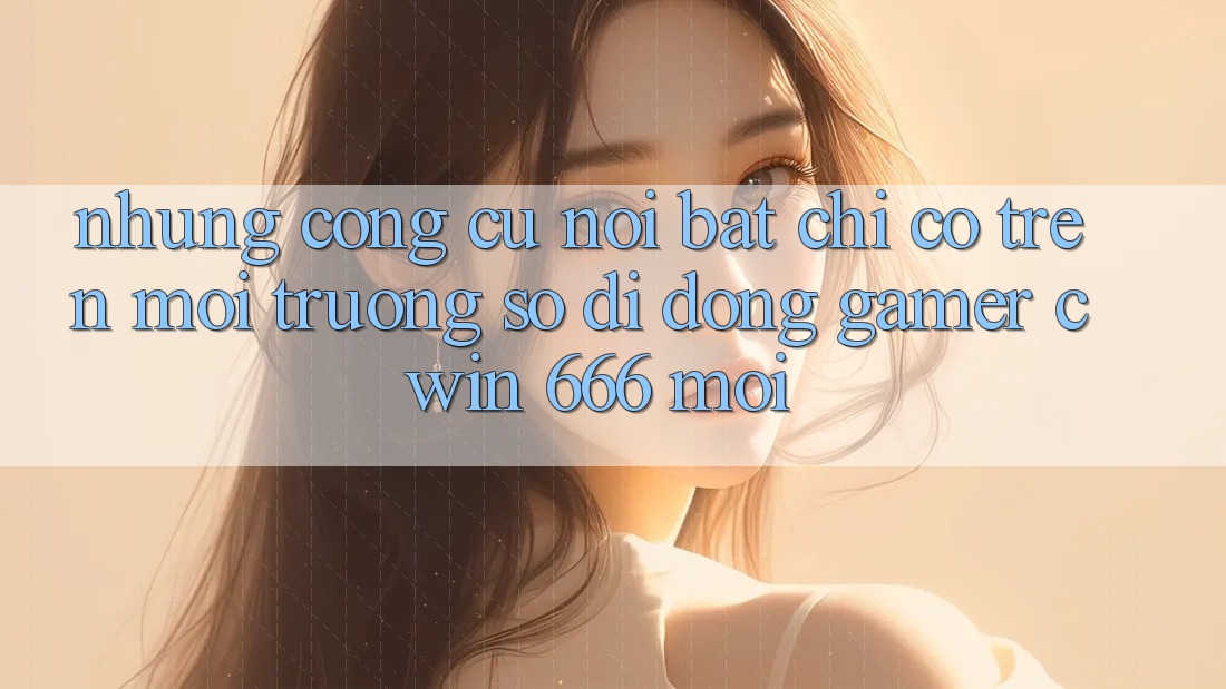 Những Công cụ Nổi Bật Chỉ Có Trên Môi trường số di động Gamer Cwin 666 Mới