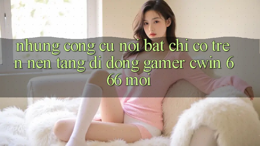 Những Công cụ Nổi Bật Chỉ Có Trên Nền tảng di động Gamer Cwin 666 Mới