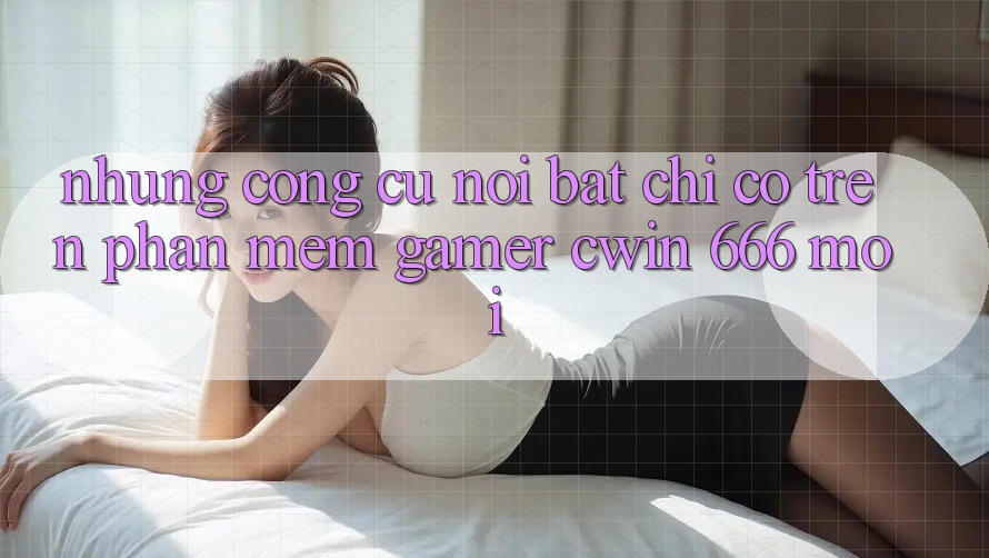 Những Công cụ Nổi Bật Chỉ Có Trên Phần mềm Gamer Cwin 666 Mới