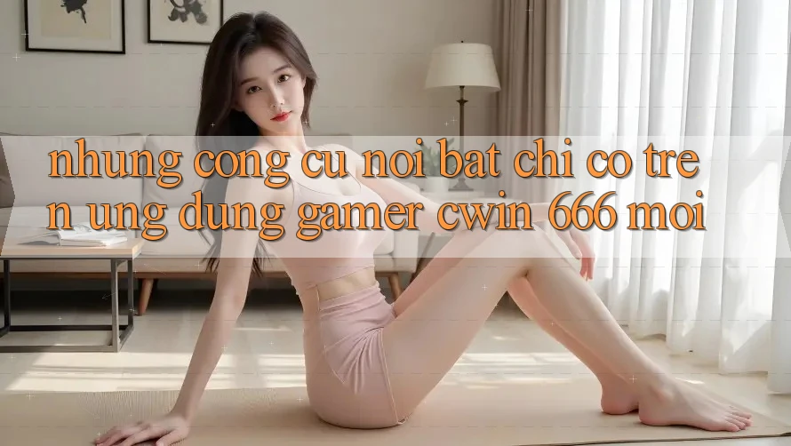 Những Công cụ Nổi Bật Chỉ Có Trên Ứng dụng Gamer Cwin 666 Mới