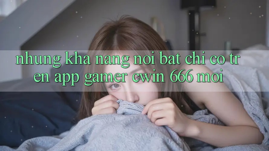 Những Khả năng Nổi Bật Chỉ Có Trên App Gamer Cwin 666 Mới