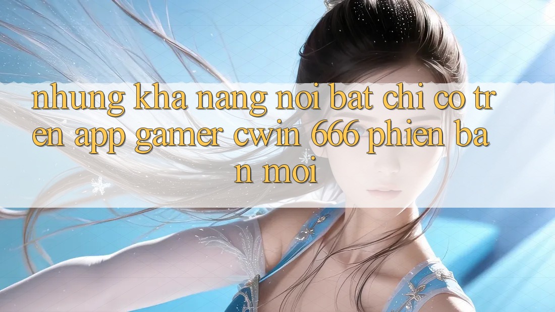 Những Khả năng Nổi Bật Chỉ Có Trên App Gamer Cwin 666 Phiên bản mới
