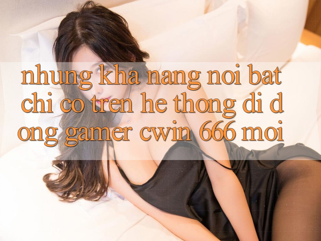 Những Khả năng Nổi Bật Chỉ Có Trên Hệ thống di động Gamer Cwin 666 Mới
