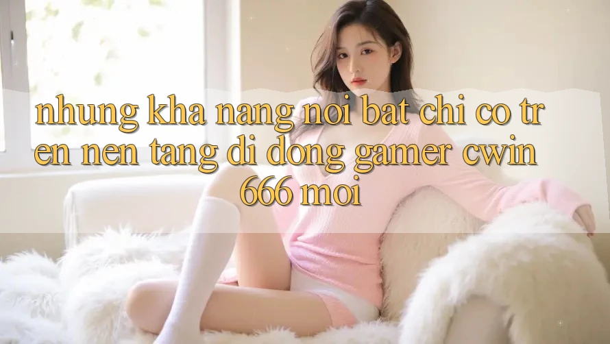 Những Khả năng Nổi Bật Chỉ Có Trên Nền tảng di động Gamer Cwin 666 Mới