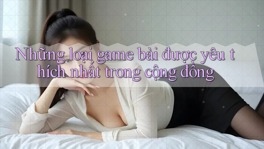 Những loại game bài được yêu thích nhất trong cộng đồng