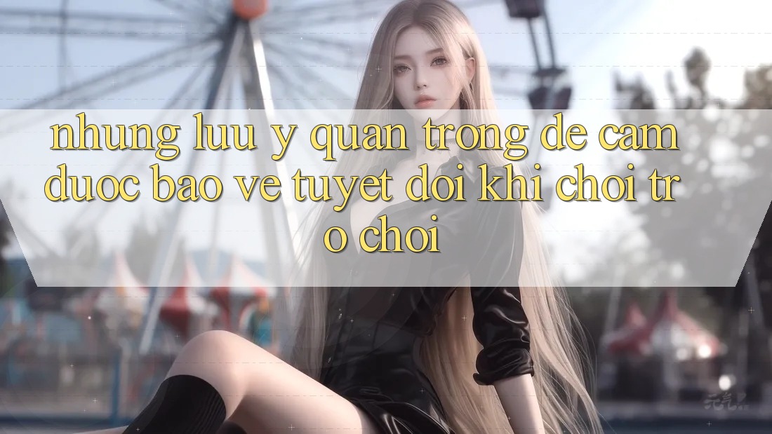 Những Lưu Ý Quan Trọng Để Cầm Được bảo vệ Tuyệt Đối Khi Chơi Trò chơi