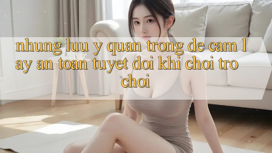Những Lưu Ý Quan Trọng Để Cầm lấy An Toàn Tuyệt Đối Khi Chơi Trò chơi