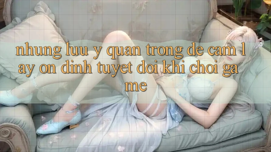 Những Lưu Ý Quan Trọng Để Cầm lấy Ổn định Tuyệt Đối Khi Chơi Game