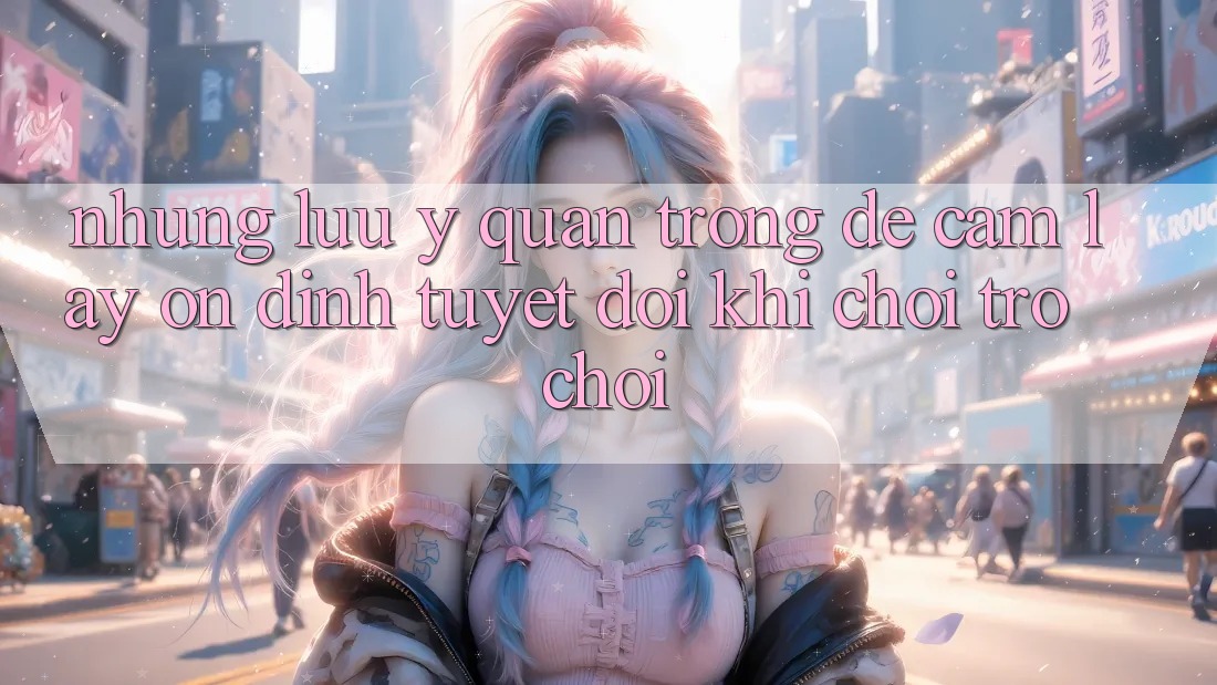 Những Lưu Ý Quan Trọng Để Cầm lấy Ổn định Tuyệt Đối Khi Chơi Trò chơi