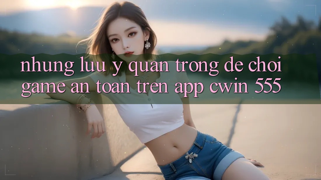 Những Lưu Ý Quan Trọng Để Chơi Game An Toàn Trên App Cwin 555