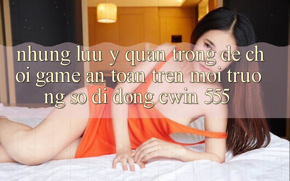 Những Lưu Ý Quan Trọng Để Chơi Game An Toàn Trên Môi trường số di động Cwin 555