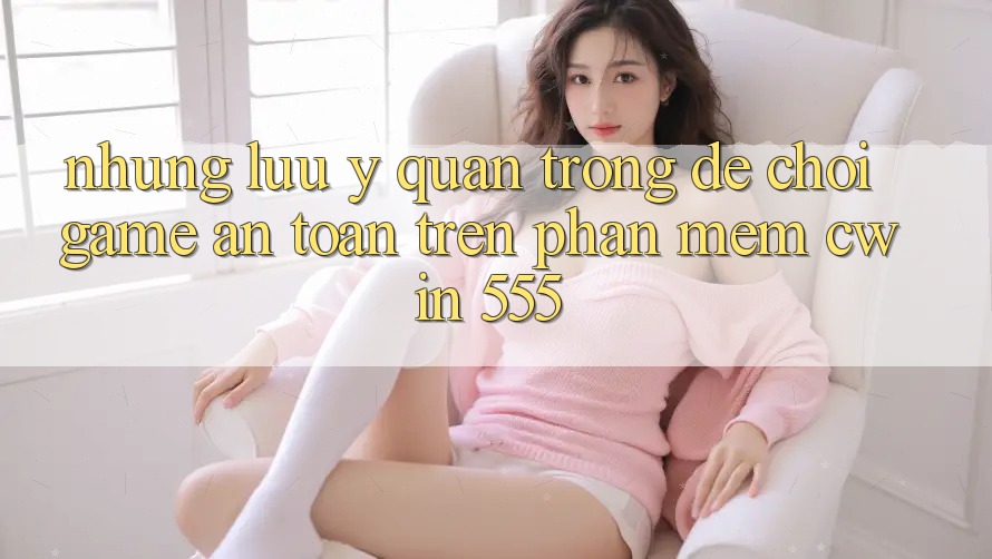Những Lưu Ý Quan Trọng Để Chơi Game An Toàn Trên Phần mềm Cwin 555