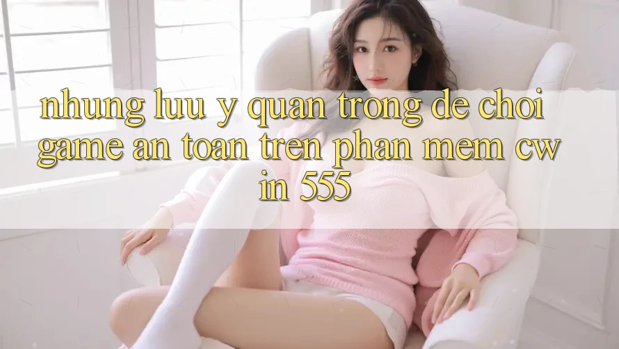 Những Lưu Ý Quan Trọng Để Chơi Game An Toàn Trên Phần mềm Cwin 555