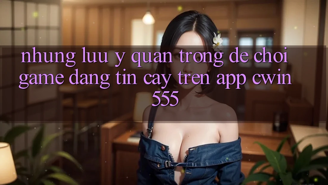Những Lưu Ý Quan Trọng Để Chơi Game Đáng tin cậy Trên App Cwin 555