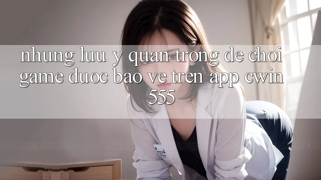 Những Lưu Ý Quan Trọng Để Chơi Game Được bảo vệ Trên App Cwin 555