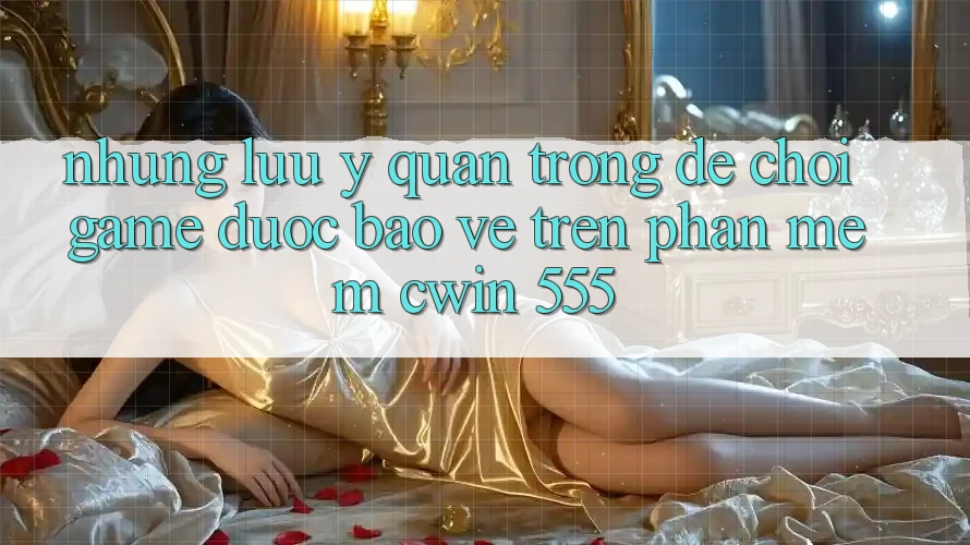 Những Lưu Ý Quan Trọng Để Chơi Game Được bảo vệ Trên Phần mềm Cwin 555