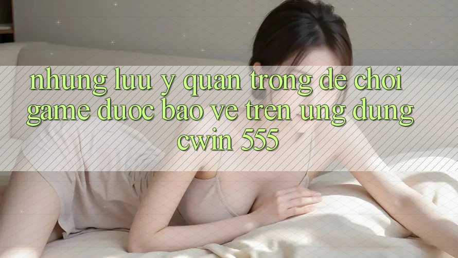 Những Lưu Ý Quan Trọng Để Chơi Game Được bảo vệ Trên Ứng dụng Cwin 555