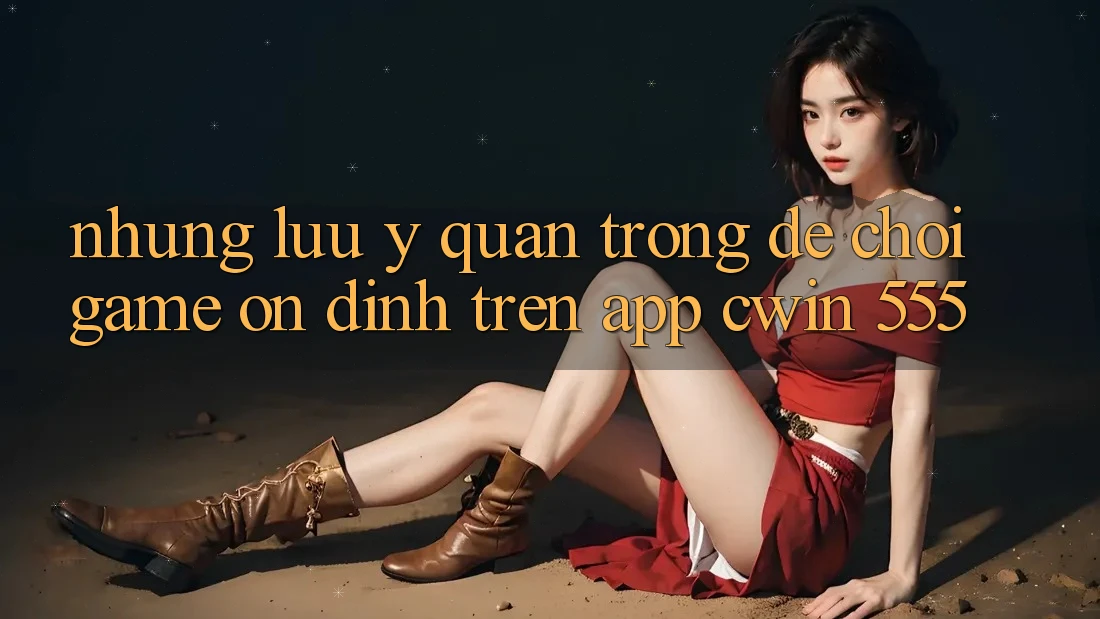 Những Lưu Ý Quan Trọng Để Chơi Game Ổn định Trên App Cwin 555