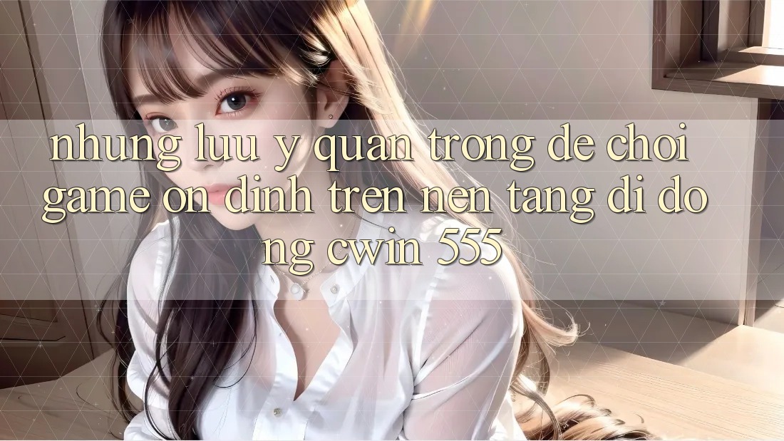 Những Lưu Ý Quan Trọng Để Chơi Game Ổn định Trên Nền tảng di động Cwin 555