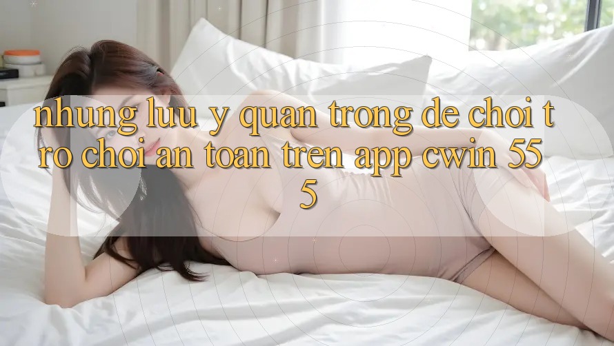 Những Lưu Ý Quan Trọng Để Chơi Trò chơi An Toàn Trên App Cwin 555