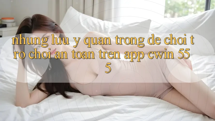 Những Lưu Ý Quan Trọng Để Chơi Trò chơi An Toàn Trên App Cwin 555