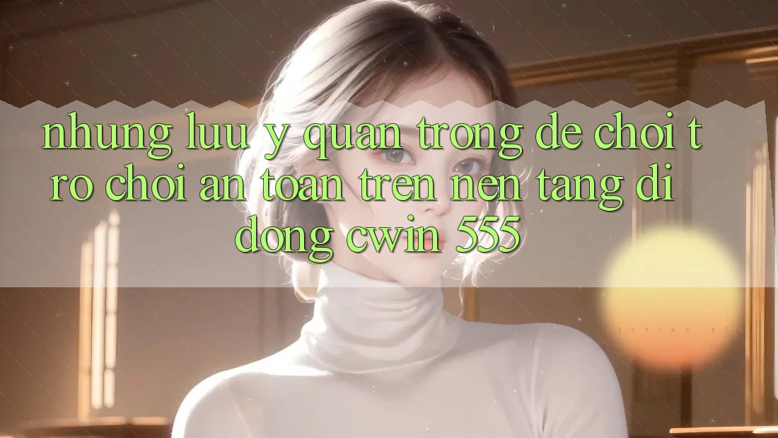 Những Lưu Ý Quan Trọng Để Chơi Trò chơi An Toàn Trên Nền tảng di động Cwin 555