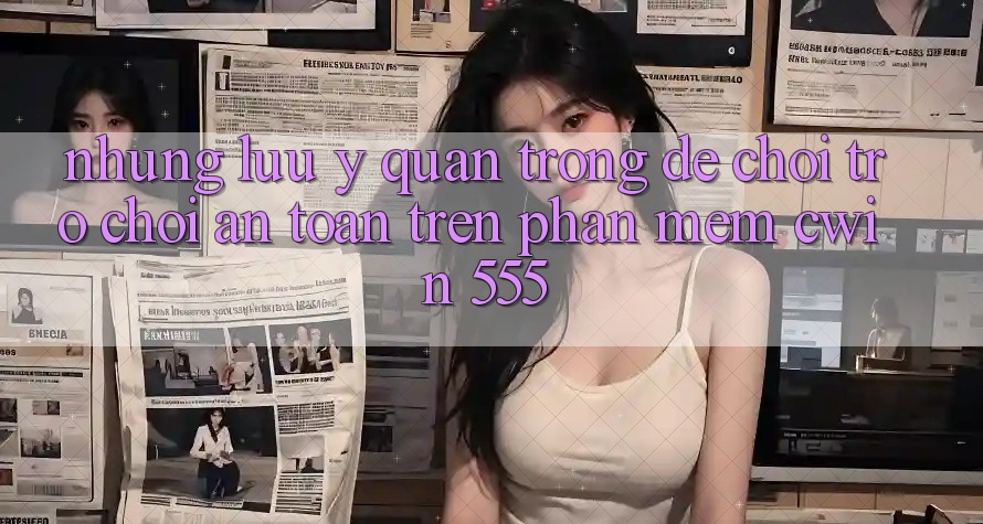 Những Lưu Ý Quan Trọng Để Chơi Trò chơi An Toàn Trên Phần mềm Cwin 555