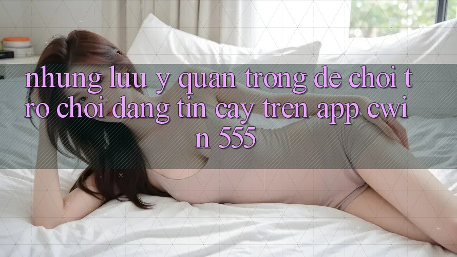 Những Lưu Ý Quan Trọng Để Chơi Trò chơi Đáng tin cậy Trên App Cwin 555