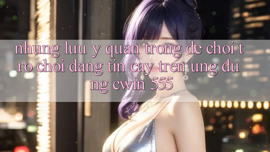 Những Lưu Ý Quan Trọng Để Chơi Trò chơi Đáng tin cậy Trên Ứng dụng Cwin 555