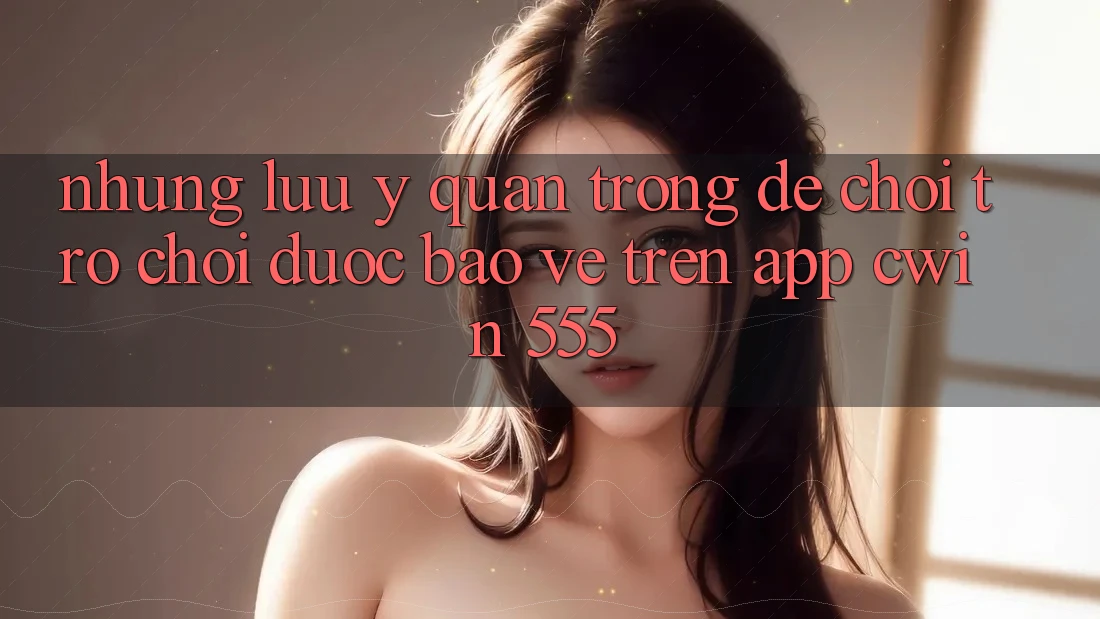 Những Lưu Ý Quan Trọng Để Chơi Trò chơi Được bảo vệ Trên App Cwin 555