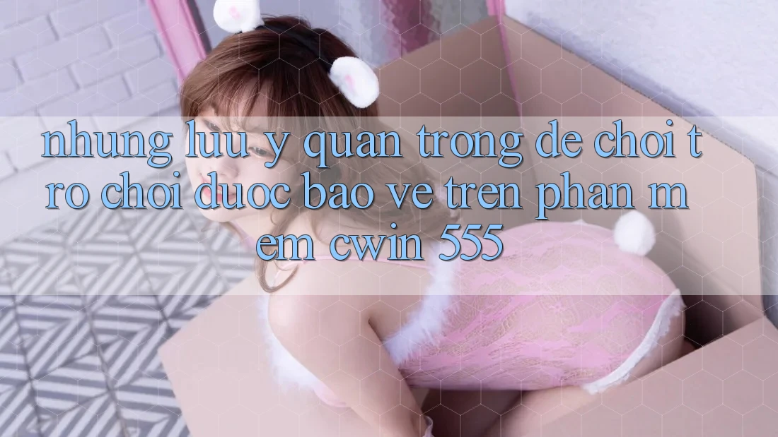 Những Lưu Ý Quan Trọng Để Chơi Trò chơi Được bảo vệ Trên Phần mềm Cwin 555